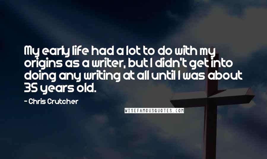 Chris Crutcher Quotes: My early life had a lot to do with my origins as a writer, but I didn't get into doing any writing at all until I was about 35 years old.