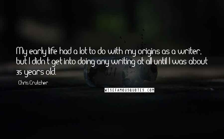 Chris Crutcher Quotes: My early life had a lot to do with my origins as a writer, but I didn't get into doing any writing at all until I was about 35 years old.