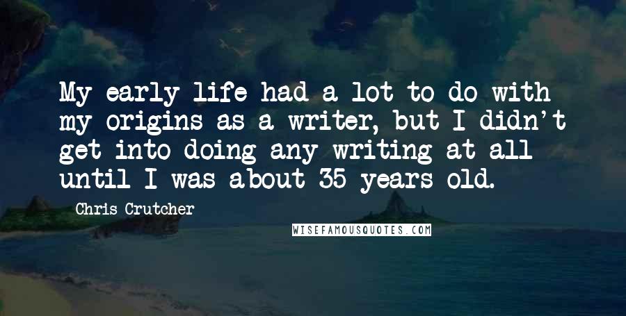 Chris Crutcher Quotes: My early life had a lot to do with my origins as a writer, but I didn't get into doing any writing at all until I was about 35 years old.