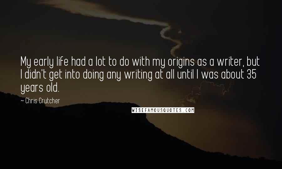 Chris Crutcher Quotes: My early life had a lot to do with my origins as a writer, but I didn't get into doing any writing at all until I was about 35 years old.