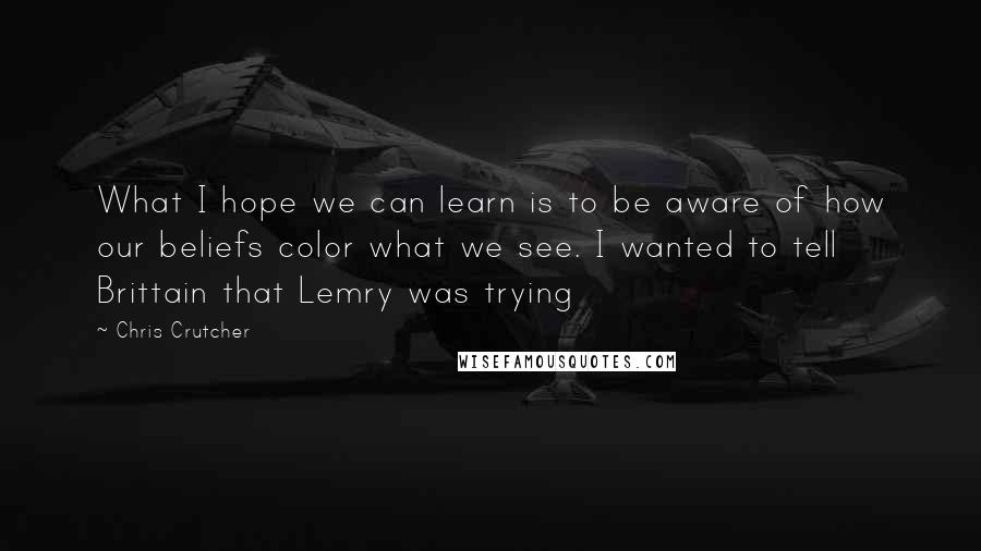 Chris Crutcher Quotes: What I hope we can learn is to be aware of how our beliefs color what we see. I wanted to tell Brittain that Lemry was trying