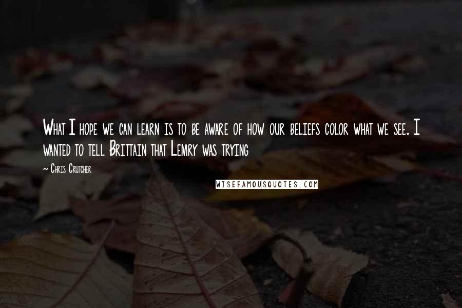 Chris Crutcher Quotes: What I hope we can learn is to be aware of how our beliefs color what we see. I wanted to tell Brittain that Lemry was trying