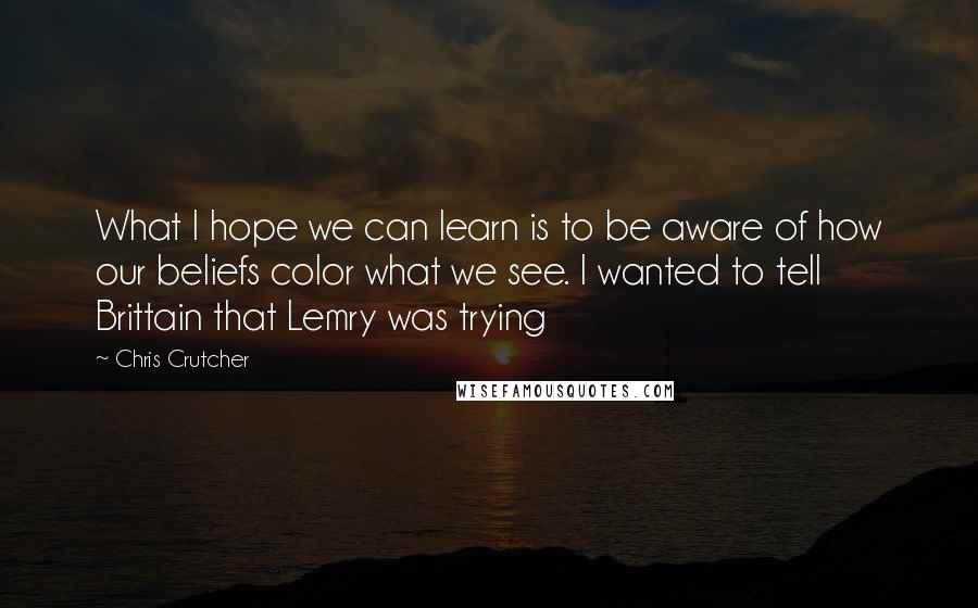 Chris Crutcher Quotes: What I hope we can learn is to be aware of how our beliefs color what we see. I wanted to tell Brittain that Lemry was trying