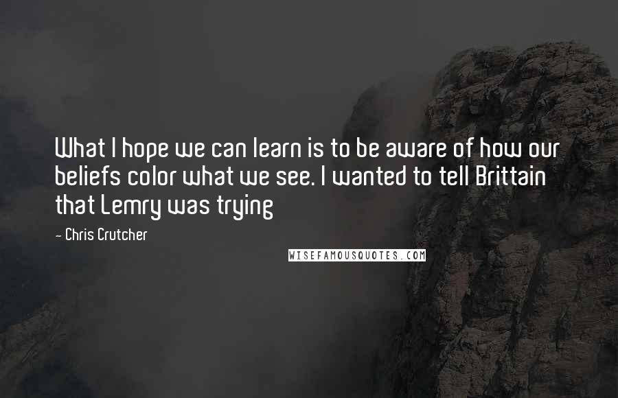 Chris Crutcher Quotes: What I hope we can learn is to be aware of how our beliefs color what we see. I wanted to tell Brittain that Lemry was trying