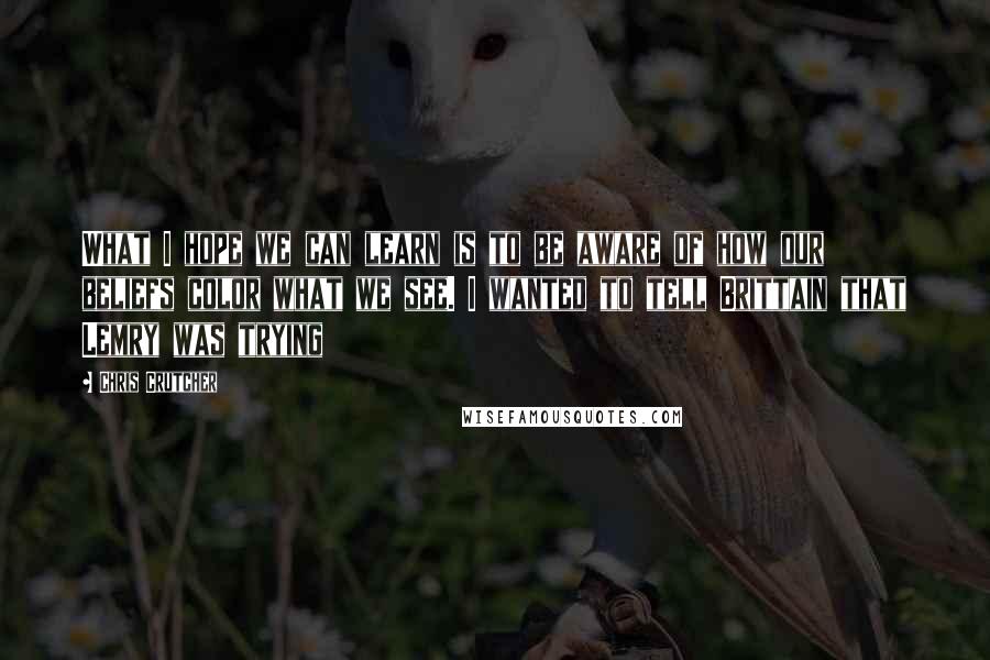 Chris Crutcher Quotes: What I hope we can learn is to be aware of how our beliefs color what we see. I wanted to tell Brittain that Lemry was trying