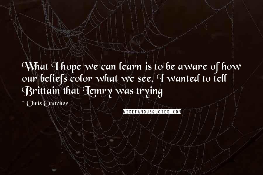 Chris Crutcher Quotes: What I hope we can learn is to be aware of how our beliefs color what we see. I wanted to tell Brittain that Lemry was trying