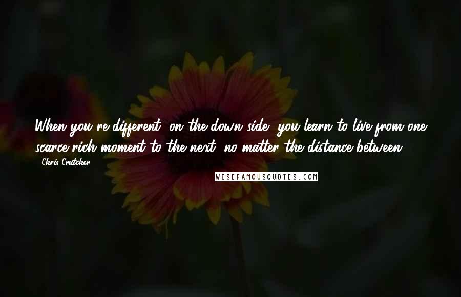 Chris Crutcher Quotes: When you're different, on the down side, you learn to live from one scarce rich moment to the next, no matter the distance between.