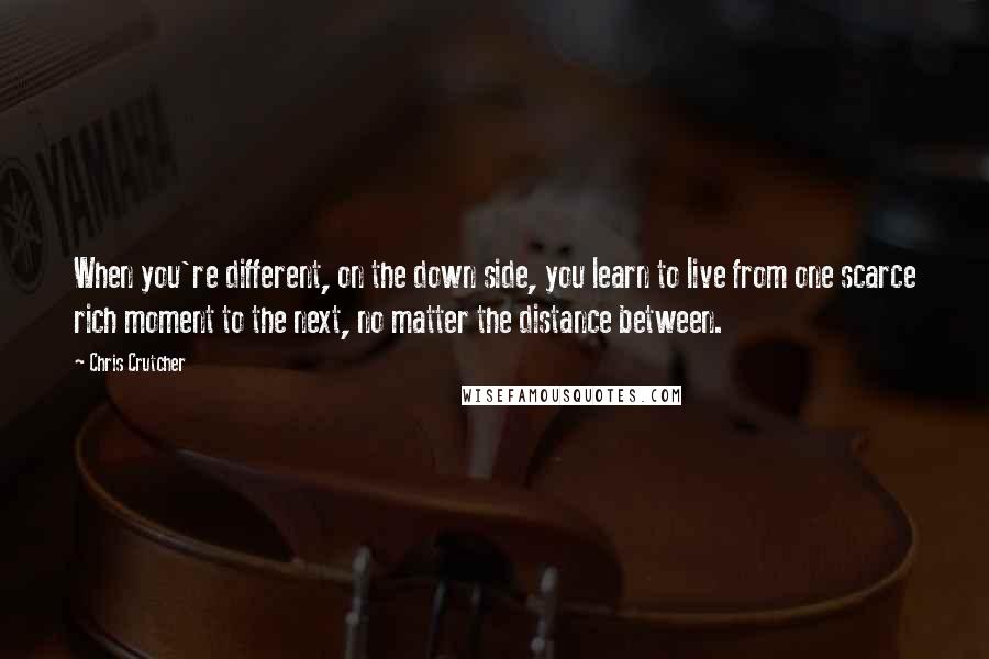 Chris Crutcher Quotes: When you're different, on the down side, you learn to live from one scarce rich moment to the next, no matter the distance between.