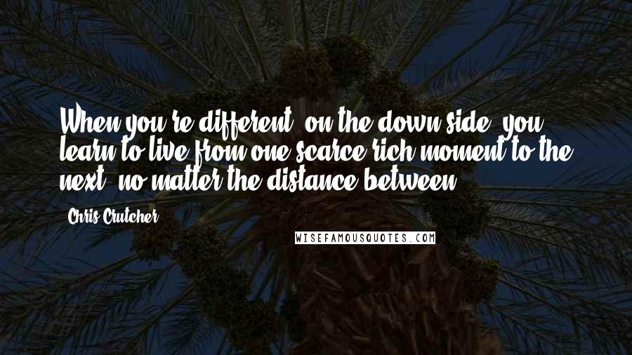 Chris Crutcher Quotes: When you're different, on the down side, you learn to live from one scarce rich moment to the next, no matter the distance between.