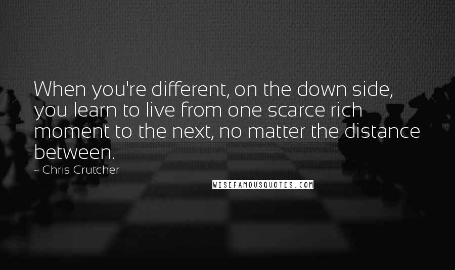 Chris Crutcher Quotes: When you're different, on the down side, you learn to live from one scarce rich moment to the next, no matter the distance between.