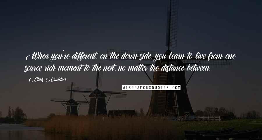 Chris Crutcher Quotes: When you're different, on the down side, you learn to live from one scarce rich moment to the next, no matter the distance between.
