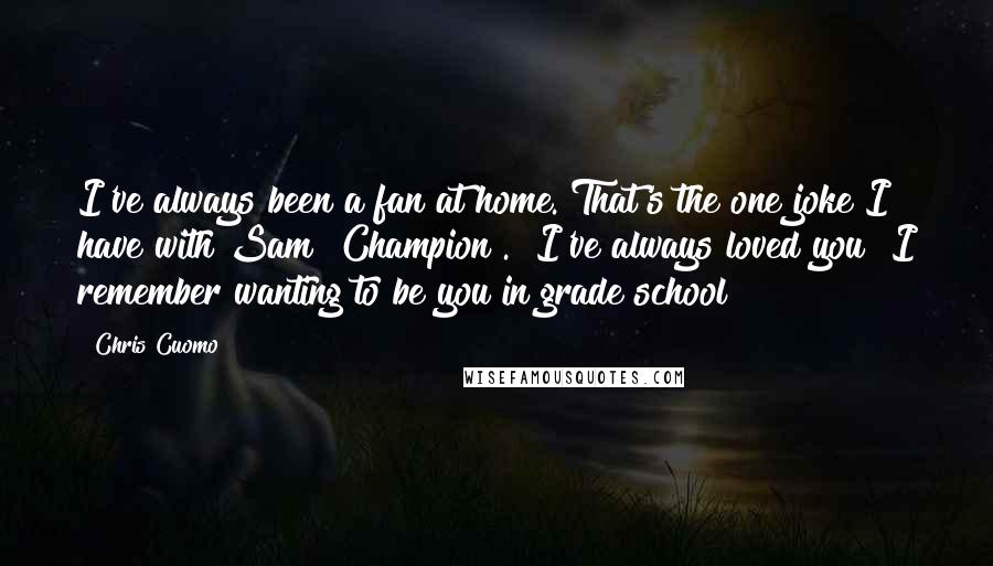 Chris Cuomo Quotes: I've always been a fan at home. That's the one joke I have with Sam [Champion]. "I've always loved you! I remember wanting to be you in grade school!"