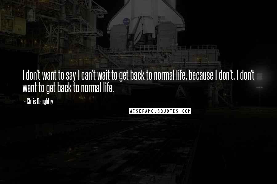 Chris Daughtry Quotes: I don't want to say I can't wait to get back to normal life, because I don't. I don't want to get back to normal life.