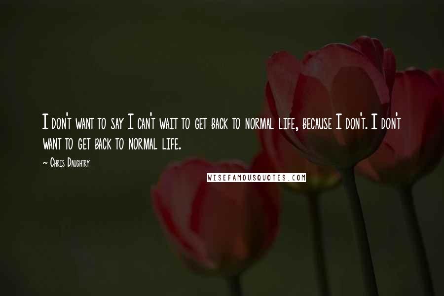 Chris Daughtry Quotes: I don't want to say I can't wait to get back to normal life, because I don't. I don't want to get back to normal life.