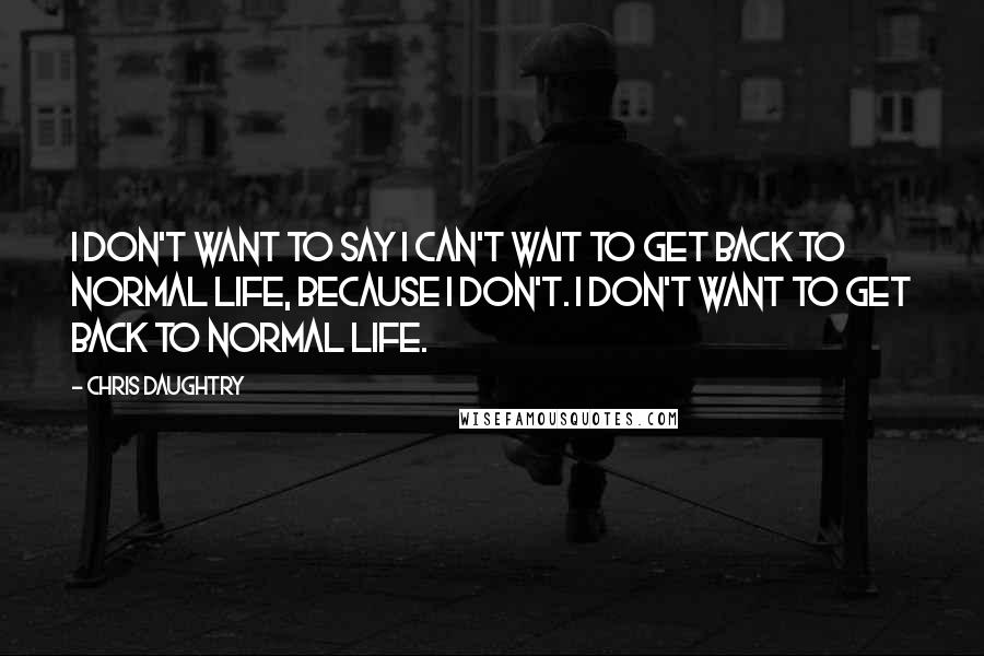 Chris Daughtry Quotes: I don't want to say I can't wait to get back to normal life, because I don't. I don't want to get back to normal life.