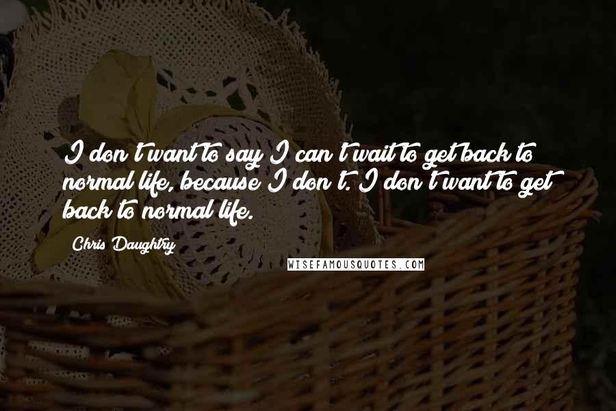 Chris Daughtry Quotes: I don't want to say I can't wait to get back to normal life, because I don't. I don't want to get back to normal life.