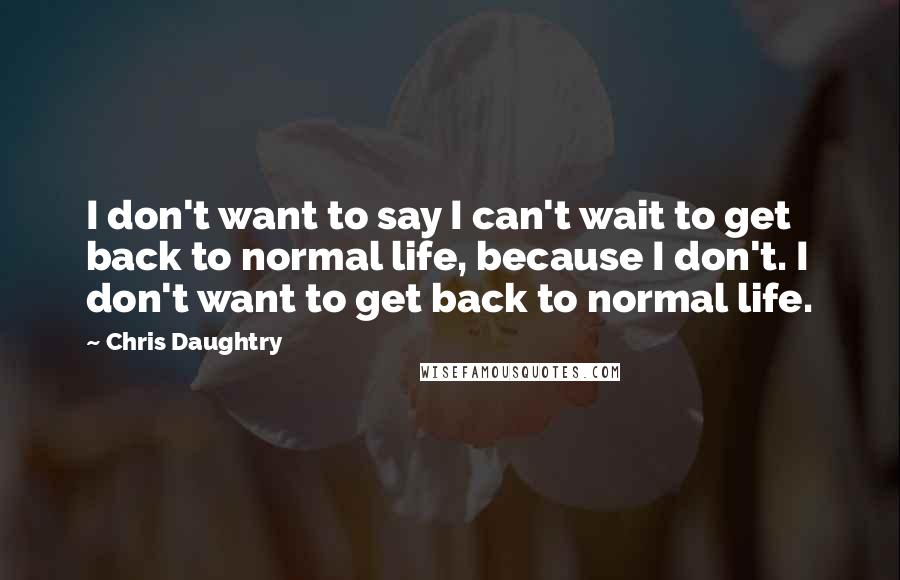 Chris Daughtry Quotes: I don't want to say I can't wait to get back to normal life, because I don't. I don't want to get back to normal life.