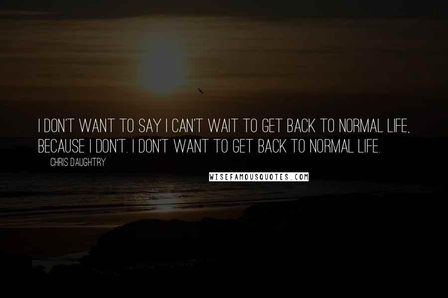 Chris Daughtry Quotes: I don't want to say I can't wait to get back to normal life, because I don't. I don't want to get back to normal life.