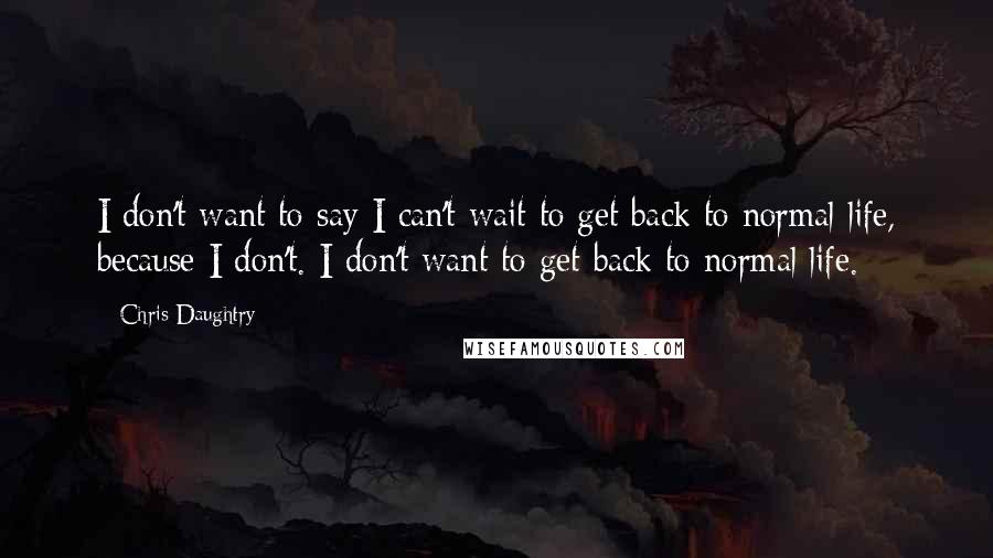 Chris Daughtry Quotes: I don't want to say I can't wait to get back to normal life, because I don't. I don't want to get back to normal life.