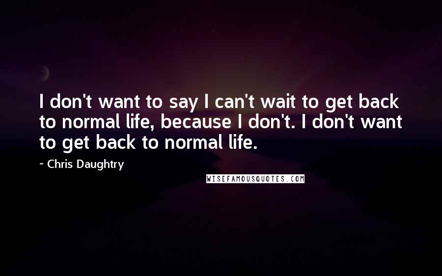 Chris Daughtry Quotes: I don't want to say I can't wait to get back to normal life, because I don't. I don't want to get back to normal life.