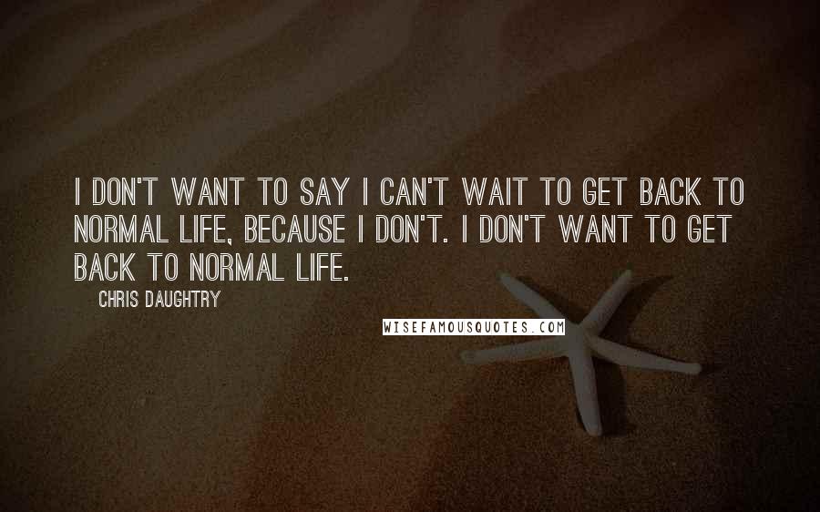 Chris Daughtry Quotes: I don't want to say I can't wait to get back to normal life, because I don't. I don't want to get back to normal life.