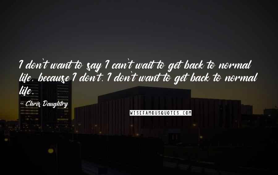 Chris Daughtry Quotes: I don't want to say I can't wait to get back to normal life, because I don't. I don't want to get back to normal life.