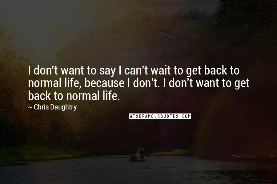 Chris Daughtry Quotes: I don't want to say I can't wait to get back to normal life, because I don't. I don't want to get back to normal life.