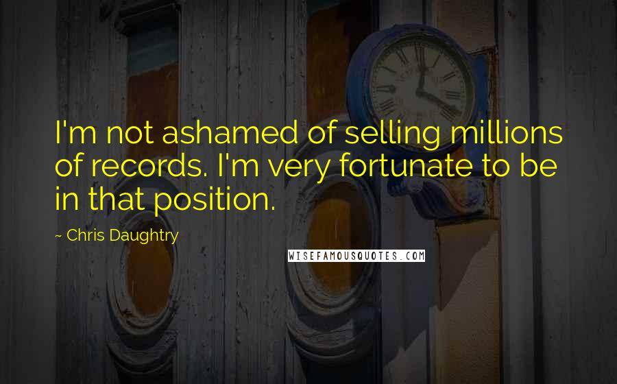 Chris Daughtry Quotes: I'm not ashamed of selling millions of records. I'm very fortunate to be in that position.