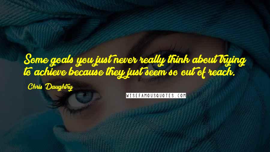 Chris Daughtry Quotes: Some goals you just never really think about trying to achieve because they just seem so out of reach.