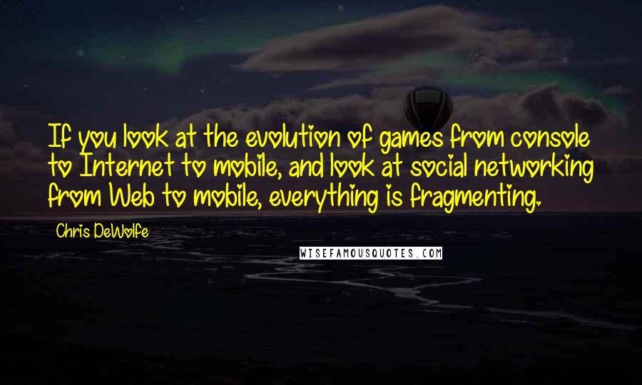 Chris DeWolfe Quotes: If you look at the evolution of games from console to Internet to mobile, and look at social networking from Web to mobile, everything is fragmenting.