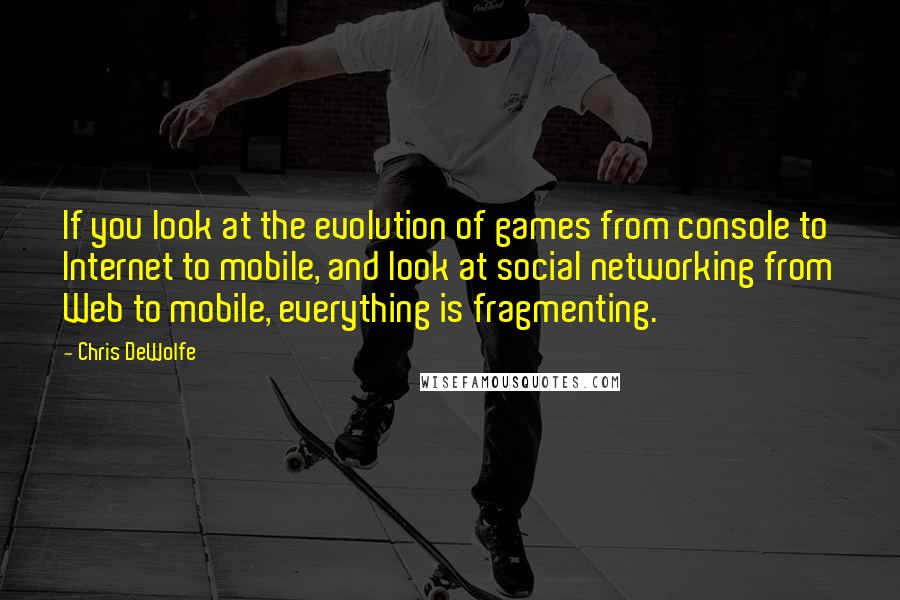 Chris DeWolfe Quotes: If you look at the evolution of games from console to Internet to mobile, and look at social networking from Web to mobile, everything is fragmenting.