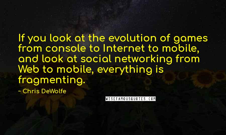 Chris DeWolfe Quotes: If you look at the evolution of games from console to Internet to mobile, and look at social networking from Web to mobile, everything is fragmenting.