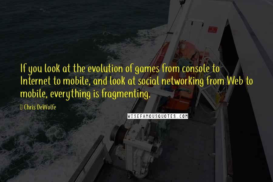 Chris DeWolfe Quotes: If you look at the evolution of games from console to Internet to mobile, and look at social networking from Web to mobile, everything is fragmenting.