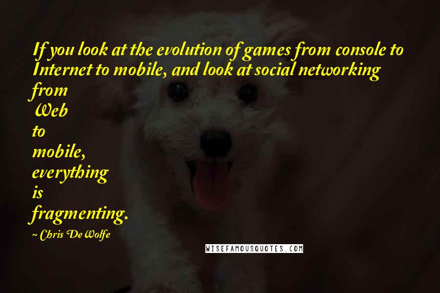 Chris DeWolfe Quotes: If you look at the evolution of games from console to Internet to mobile, and look at social networking from Web to mobile, everything is fragmenting.