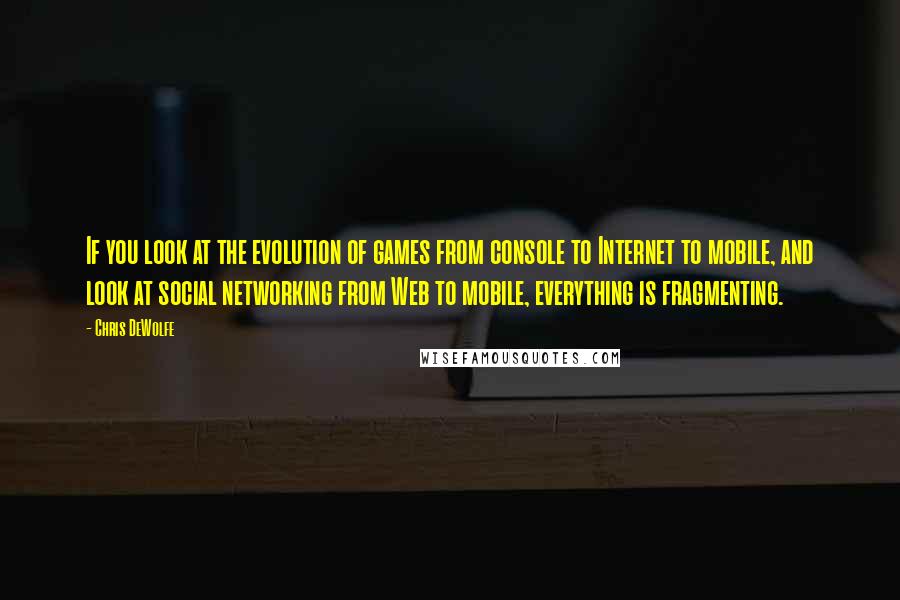 Chris DeWolfe Quotes: If you look at the evolution of games from console to Internet to mobile, and look at social networking from Web to mobile, everything is fragmenting.