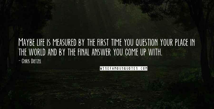 Chris Dietzel Quotes: Maybe life is measured by the first time you question your place in the world and by the final answer you come up with.