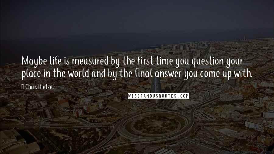 Chris Dietzel Quotes: Maybe life is measured by the first time you question your place in the world and by the final answer you come up with.