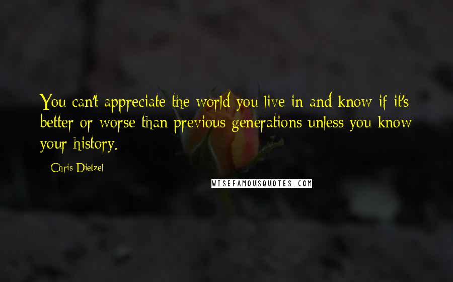 Chris Dietzel Quotes: You can't appreciate the world you live in and know if it's better or worse than previous generations unless you know your history.