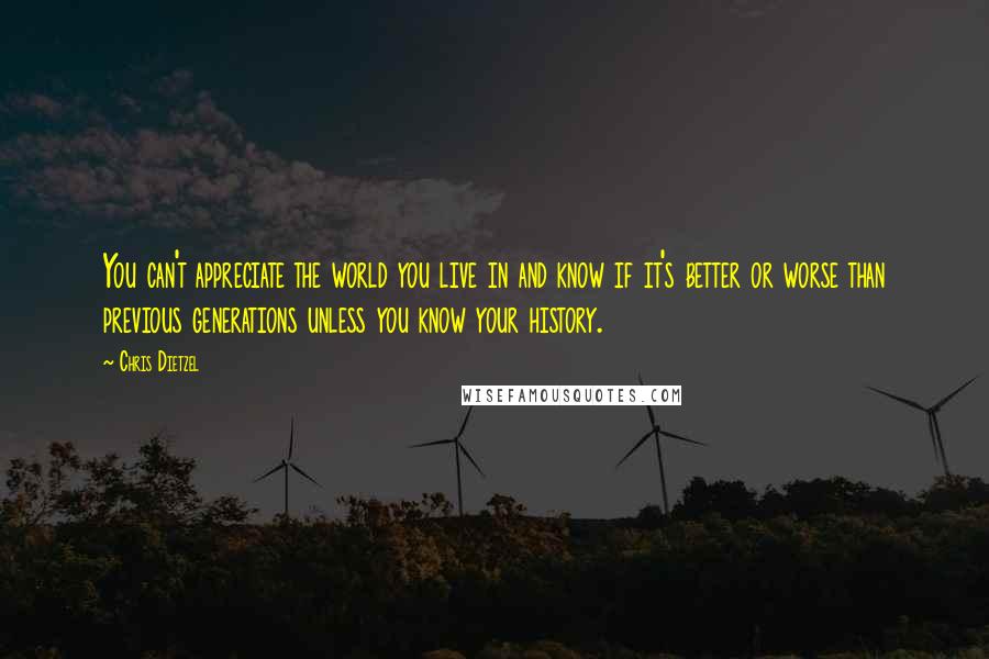 Chris Dietzel Quotes: You can't appreciate the world you live in and know if it's better or worse than previous generations unless you know your history.