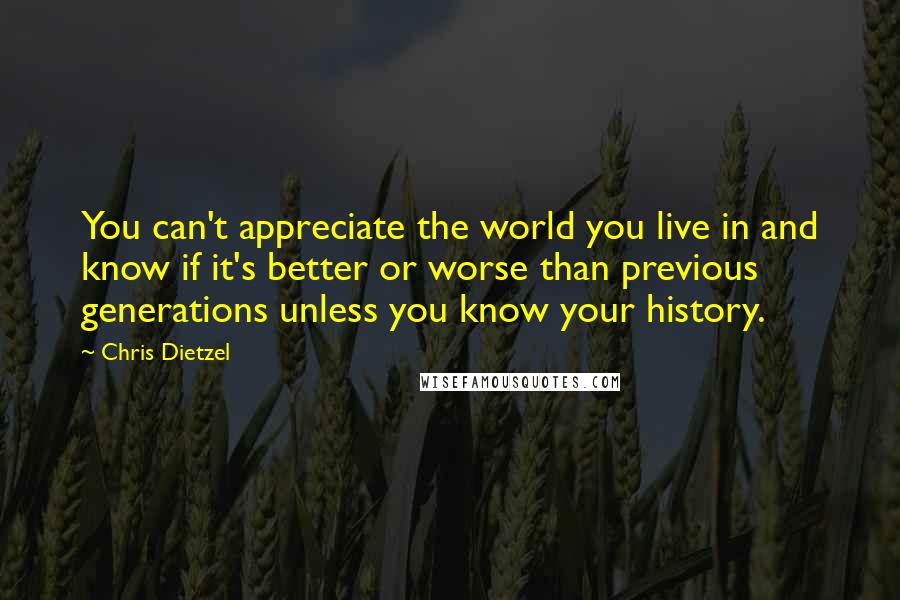 Chris Dietzel Quotes: You can't appreciate the world you live in and know if it's better or worse than previous generations unless you know your history.