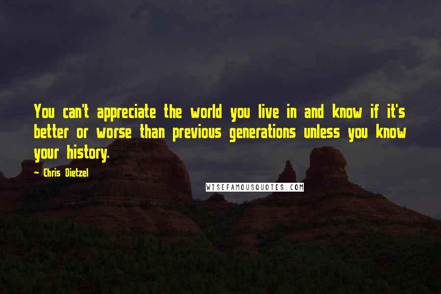 Chris Dietzel Quotes: You can't appreciate the world you live in and know if it's better or worse than previous generations unless you know your history.