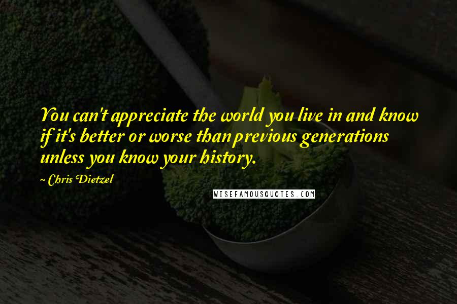 Chris Dietzel Quotes: You can't appreciate the world you live in and know if it's better or worse than previous generations unless you know your history.