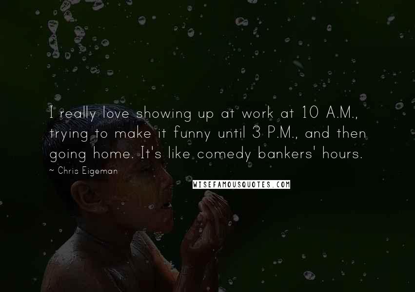 Chris Eigeman Quotes: I really love showing up at work at 10 A.M., trying to make it funny until 3 P.M., and then going home. It's like comedy bankers' hours.