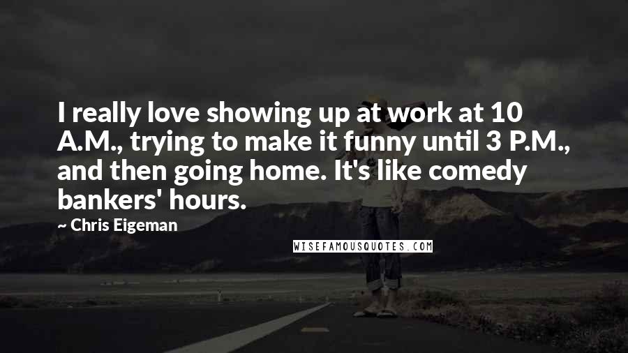 Chris Eigeman Quotes: I really love showing up at work at 10 A.M., trying to make it funny until 3 P.M., and then going home. It's like comedy bankers' hours.