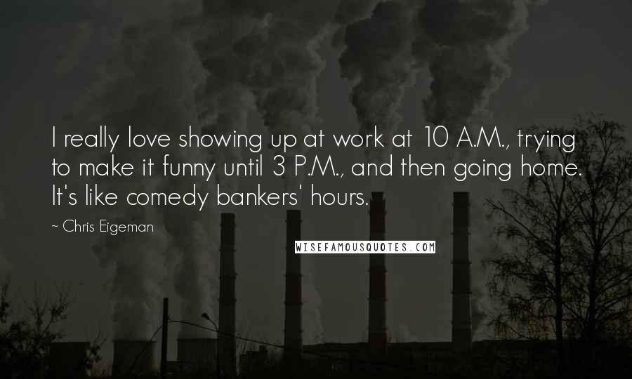 Chris Eigeman Quotes: I really love showing up at work at 10 A.M., trying to make it funny until 3 P.M., and then going home. It's like comedy bankers' hours.