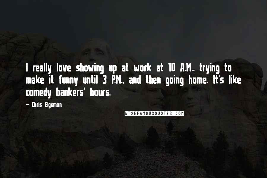 Chris Eigeman Quotes: I really love showing up at work at 10 A.M., trying to make it funny until 3 P.M., and then going home. It's like comedy bankers' hours.