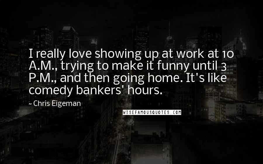 Chris Eigeman Quotes: I really love showing up at work at 10 A.M., trying to make it funny until 3 P.M., and then going home. It's like comedy bankers' hours.