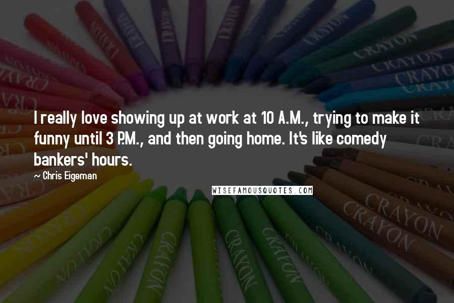 Chris Eigeman Quotes: I really love showing up at work at 10 A.M., trying to make it funny until 3 P.M., and then going home. It's like comedy bankers' hours.