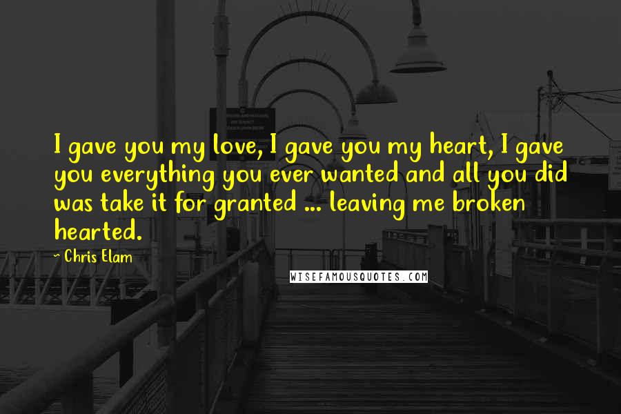 Chris Elam Quotes: I gave you my love, I gave you my heart, I gave you everything you ever wanted and all you did was take it for granted ... leaving me broken hearted.