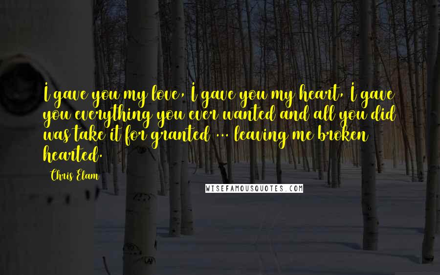 Chris Elam Quotes: I gave you my love, I gave you my heart, I gave you everything you ever wanted and all you did was take it for granted ... leaving me broken hearted.